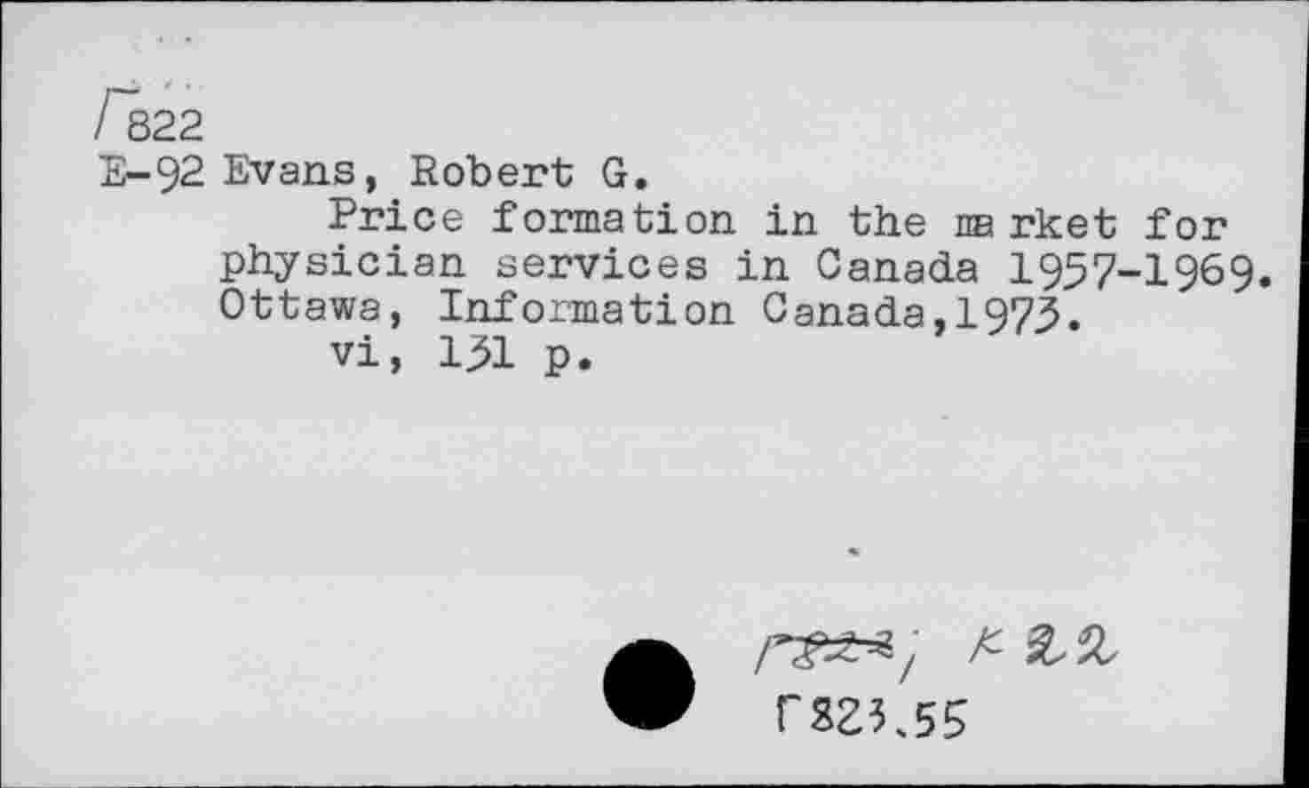 ﻿/ 822
E-92 Evans, Robert G.
Price formation in the na rket for physician services in Canada 1957-1969. Ottawa, Information Canada,1973.
vi, 131 p.
